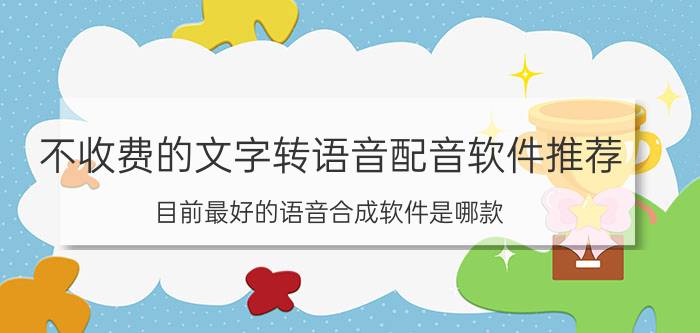 不收费的文字转语音配音软件推荐 目前最好的语音合成软件是哪款？